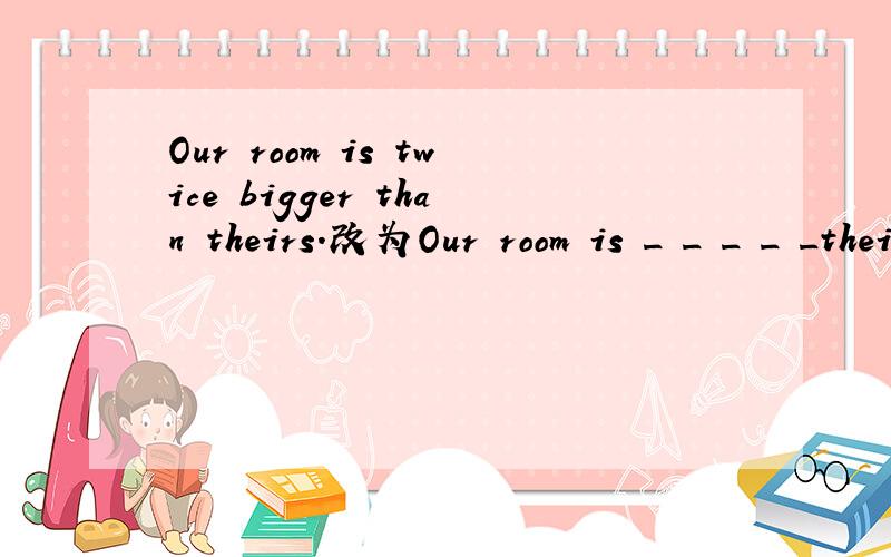 Our room is twice bigger than theirs.改为Our room is _ _ _ _ _theirs.有五个空