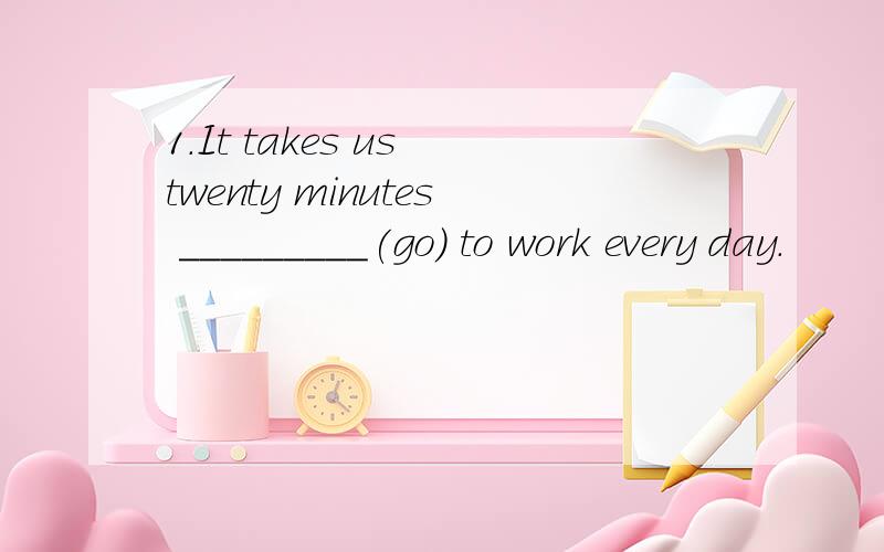 1.It takes us twenty minutes _________(go) to work every day.