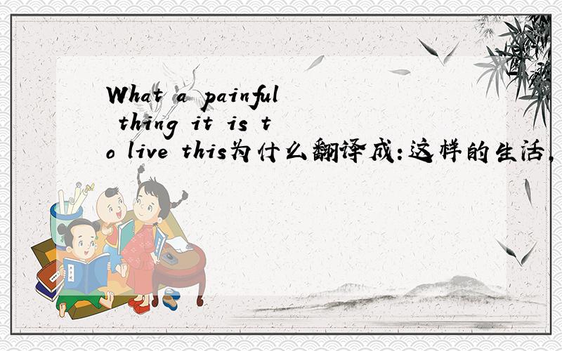 What a painful thing it is to live this为什么翻译成：这样的生活,岂不是苦不堪言.What a painful thing是个反问句吗?单独解释是说：什么导致苦不堪言?