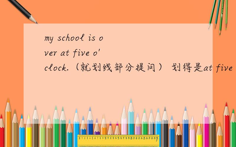 my school is over at five o'clock.（就划线部分提问） 划得是at five o'clock 为什么改后的句子is还在为什么改后的句子is还在?不是应该借助助动词does吗?2、what time is your school over?和what time does your school