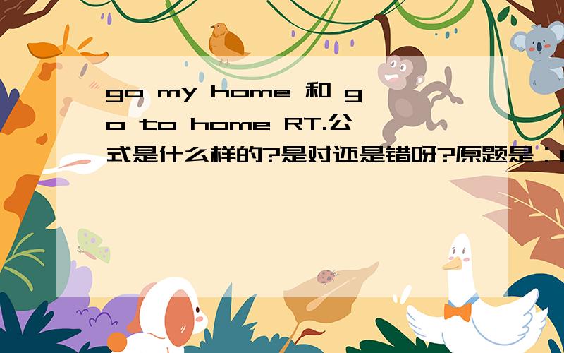 go my home 和 go to home RT.公式是什么样的?是对还是错呀?原题是：It's 5:30.I must ----- A go to home B go my home C have supper