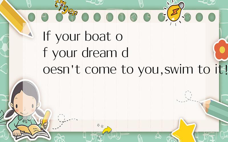 If your boat of your dream doesn't come to you,swim to it!