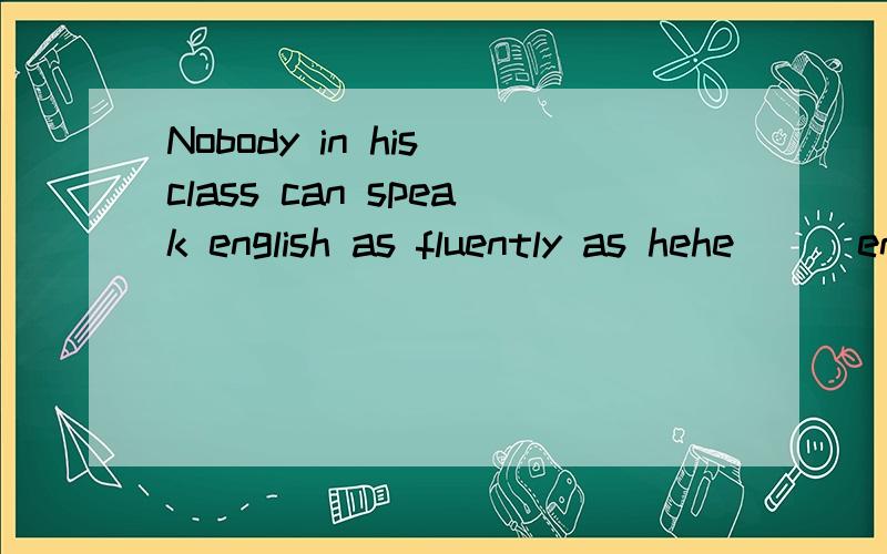 Nobody in his class can speak english as fluently as hehe___english _____fluently in his class