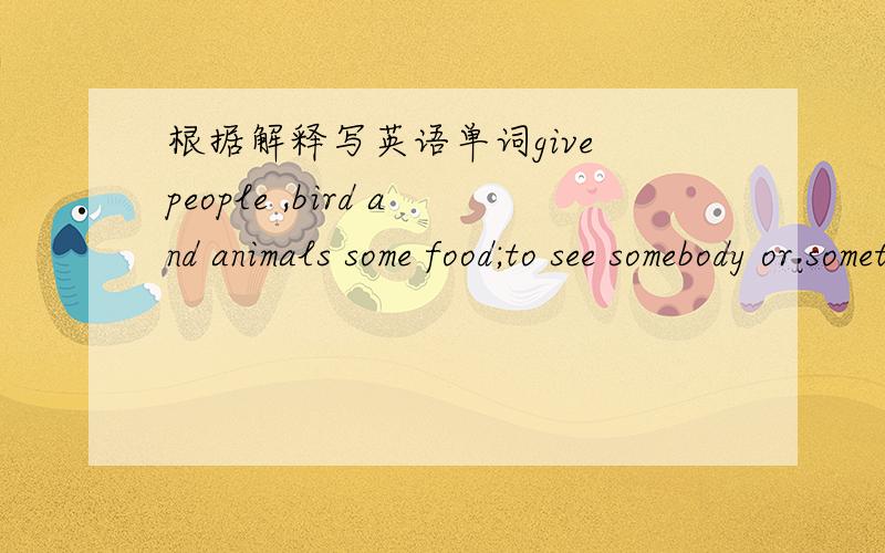 根据解释写英语单词give people ,bird and animals some food;to see somebody or something