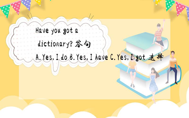 Have you got a dictionary?答句A.Yes,I do B.Yes,I have C.Yes,I got 选择