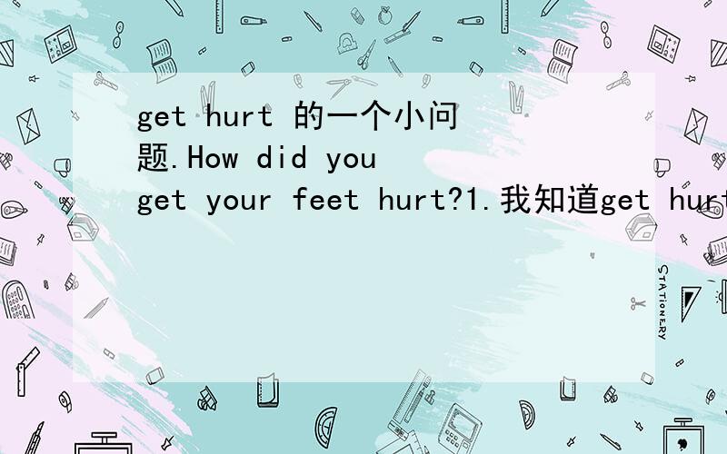 get hurt 的一个小问题.How did you get your feet hurt?1.我知道get hurt是受伤的意思,那这里,your feet能不能放在句子最后啊,也就是放在hurt后面》2.这句中 get hurt是系表结构呢?还是被动?
