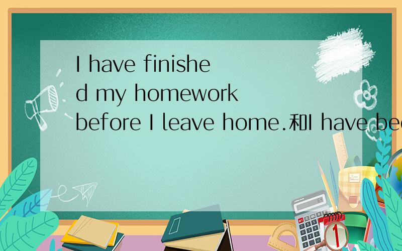 I have finished my homework before I leave home.和I have been finished my homework before I leave home.有什么区别