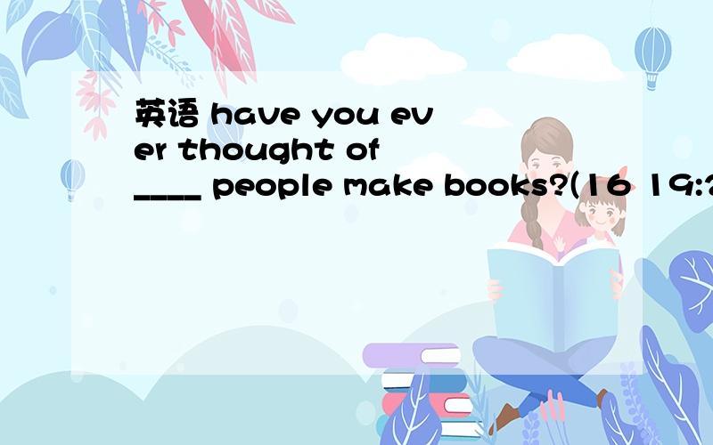 英语 have you ever thought of ____ people make books?(16 19:24:44)have you ever thought of ____ people make books?A howB whatC whenD where
