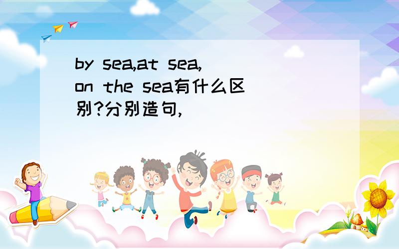 by sea,at sea,on the sea有什么区别?分别造句,