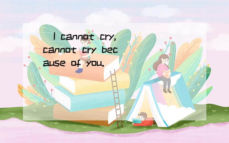 （I cannot cry,cannot cry because of you.