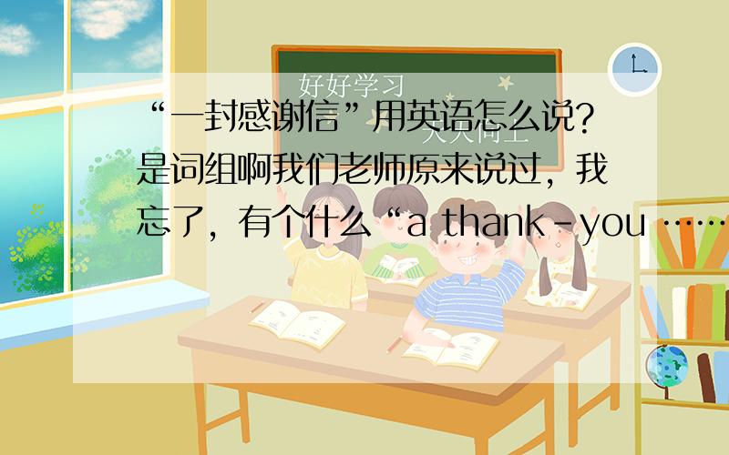 “一封感谢信”用英语怎么说?是词组啊我们老师原来说过，我忘了，有个什么“a thank-you ……”后面的我就忘了，你们一个人一个答案，我该信那个哪？