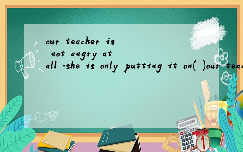 our teacher is not angry at all .she is only putting it on( )our teacher is not angry at all..She is only putting it on.A.故作姿态 B.把它穿上 C.上演戏剧 D.开灯