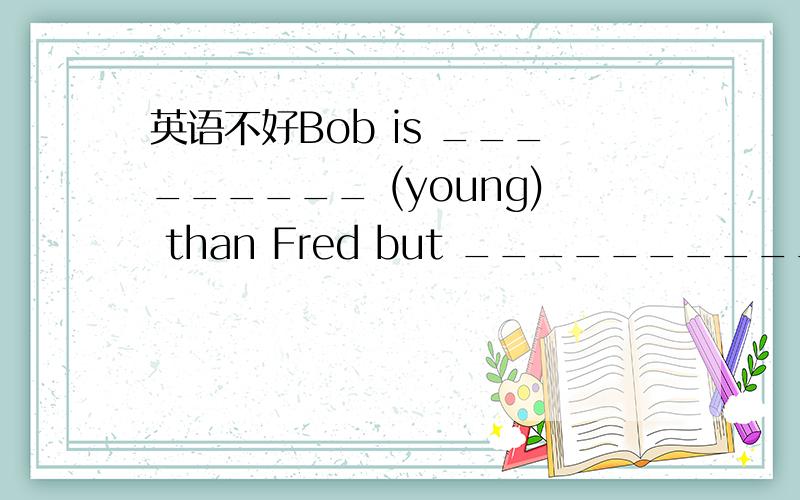 英语不好Bob is _________ (young) than Fred but ___________ (tall) than Fred.2.Ying Tian is not as ___________ (tall) as Yong Xian.3.Almost all the students' faces are the same but Li Deming looks _______ (fat) thanbefore the holidays,4.Which is _