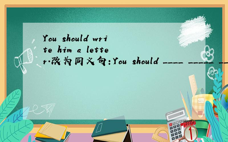 You should write him a letter.改为同义句：You should ____ _____ ____