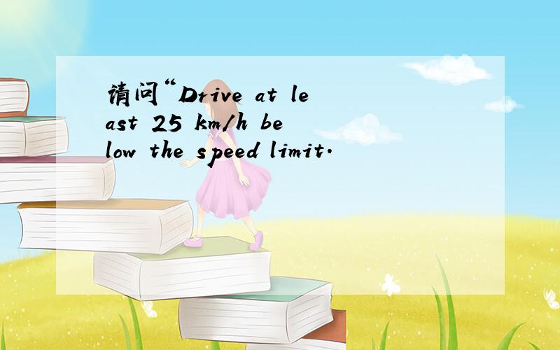 请问“Drive at least 25 km/h below the speed limit.