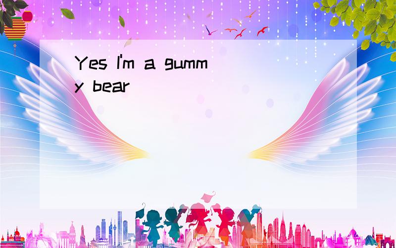 Yes I'm a gummy bear
