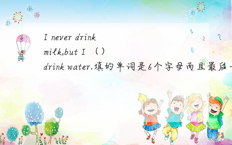 I never drink milk,but I （） drink water.填的单词是6个字母而且最后一个单词是S如题
