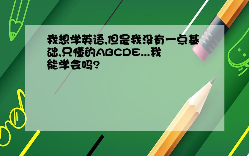 我想学英语,但是我没有一点基础,只懂的ABCDE...我能学会吗?