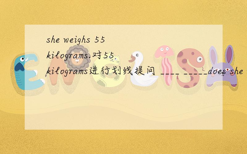 she weighs 55 kilograms.对55 kilograms进行划线提问 ____ _____does she weigh?