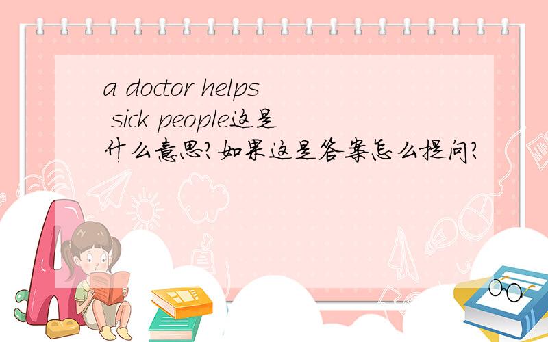 a doctor helps sick people这是什么意思?如果这是答案怎么提问?