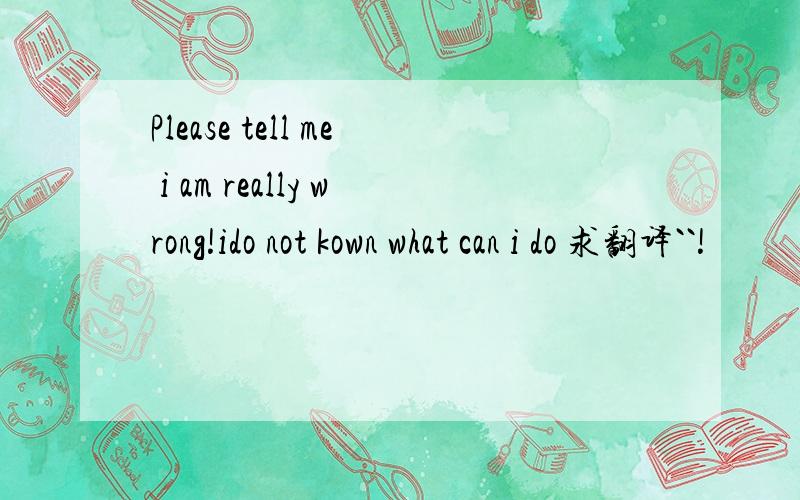 Please tell me i am really wrong!ido not kown what can i do 求翻译``!