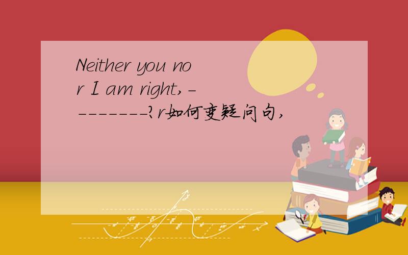 Neither you nor I am right,--------?r如何变疑问句,