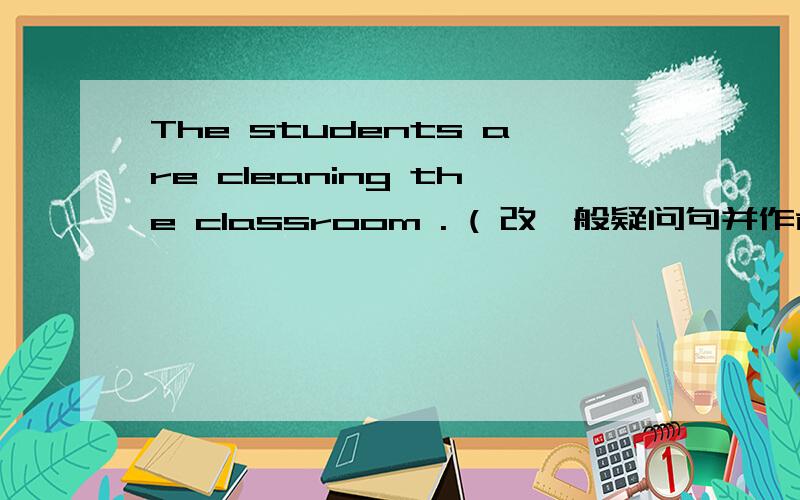 The students are cleaning the classroom . ( 改一般疑问句并作肯定和否定回答)