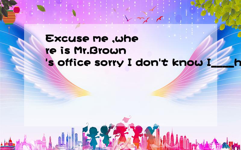 Excuse me ,where is Mr.Brown's office sorry I don't know I____here for only a few daysA work B worked C have worked D will work