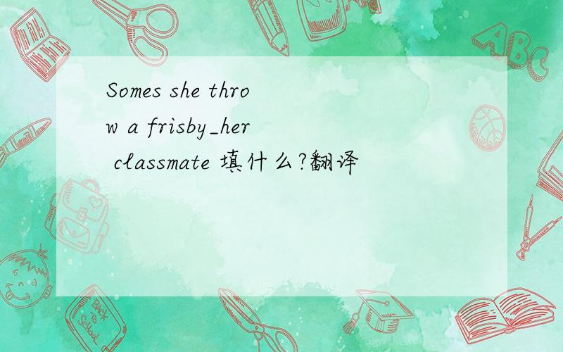 Somes she throw a frisby_her classmate 填什么?翻译