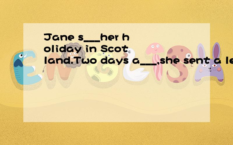 Jane s___her holiday in Scotland.Two days a___,she sent a letter to Mary and today Mr and Mrs Black r___a card from her .What does Jane s___in her card,Mum?Let me have alook,Mary said .Jane said in her card,I visited a lot of places.How are you all?I