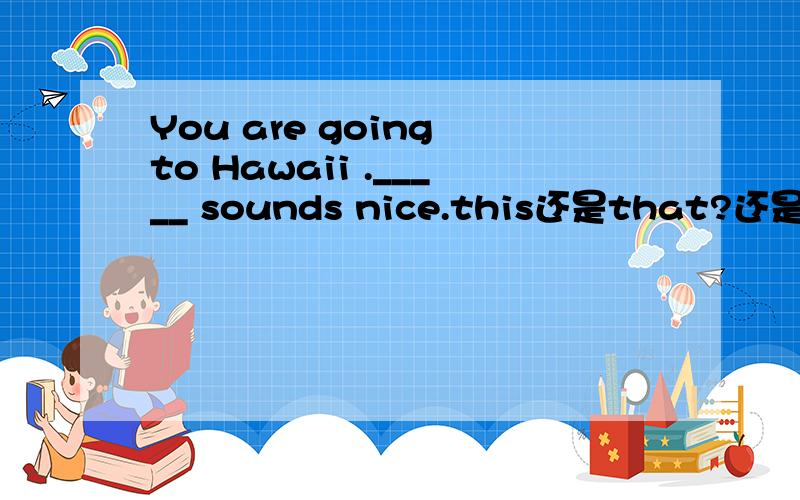 You are going to Hawaii ._____ sounds nice.this还是that?还是其他,表达一下自己的观点,是不是This?因为说自己说一整句话啊.