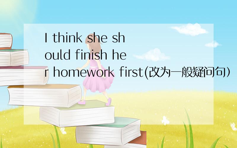 I think she should finish her homework first(改为一般疑问句）