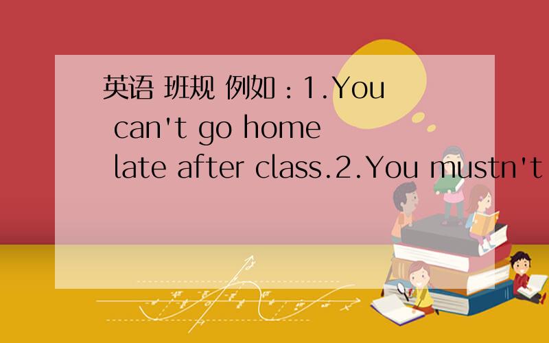 英语 班规 例如：1.You can't go home late after class.2.You mustn't eat in class