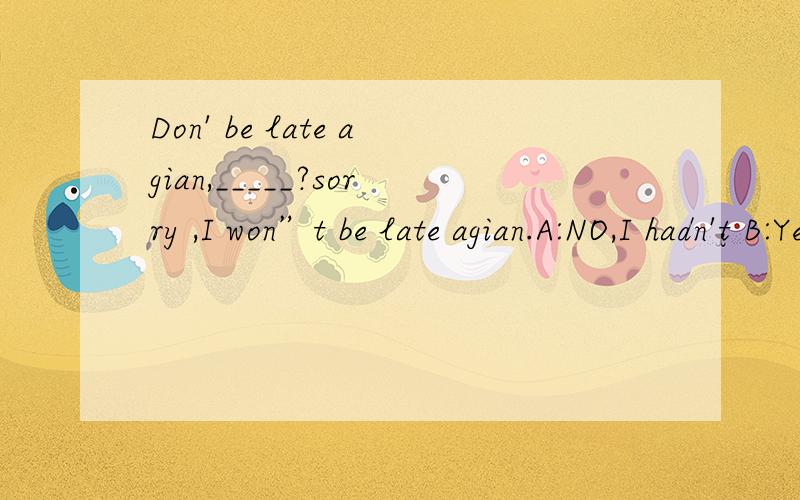 Don' be late agian,_____?sorry ,I won”t be late agian.A:NO,I hadn't B:Yes,i had C;No,i didn'tD.yes,i did