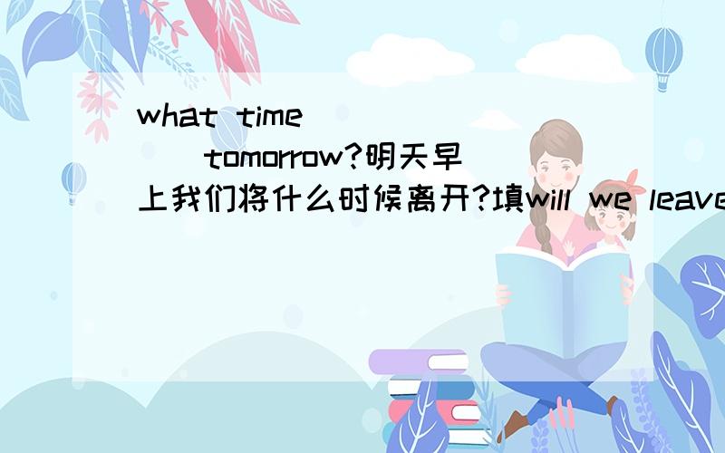 what time ()()()tomorrow?明天早上我们将什么时候离开?填will we leave 或 shall we leave都行吗?
