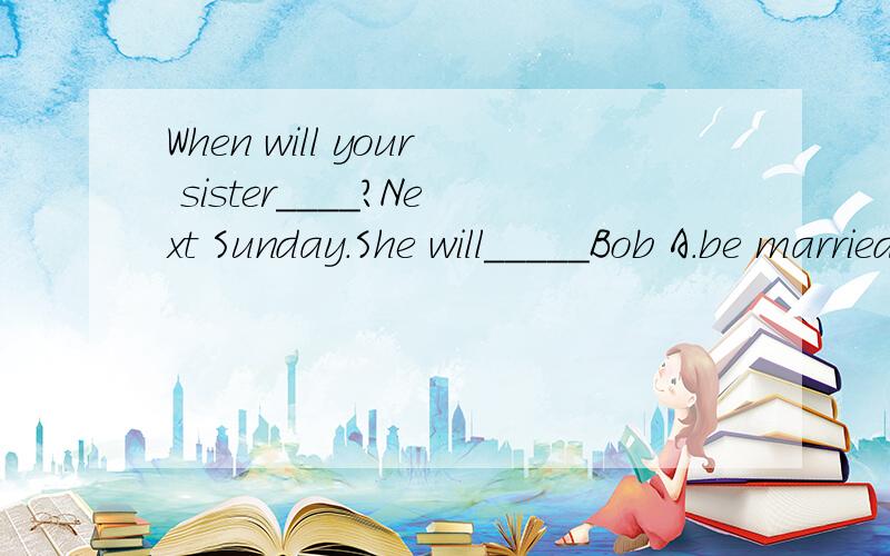 When will your sister____?Next Sunday.She will_____Bob A.be married,marry toB.get married,marry with C.marry,be married to2.they become the best friends and promised to_____.The princess________the frog princeA.get marry,married withB.get marring,mar