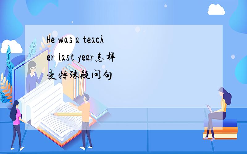 He was a teacher last year怎样变特殊疑问句
