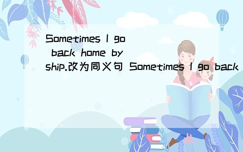 Sometimes I go back home by ship.改为同义句 Sometimes I go back home —— ——.