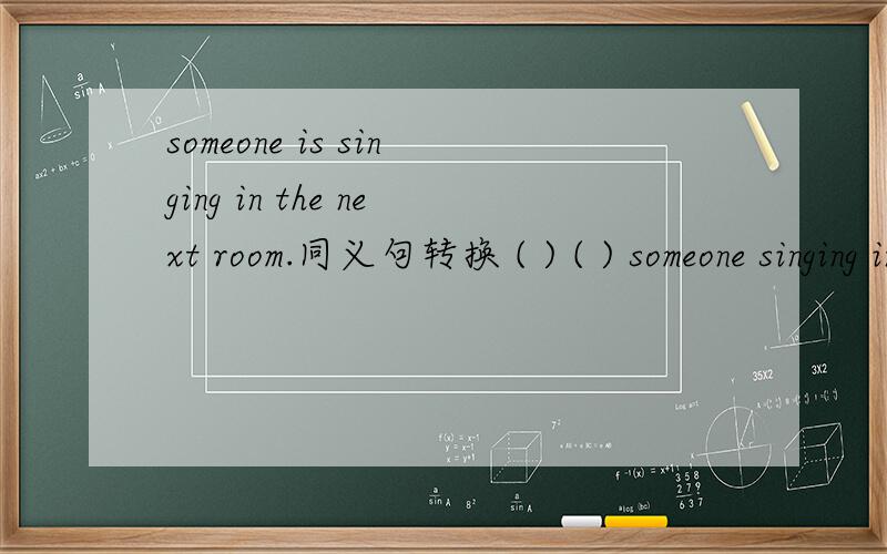 someone is singing in the next room.同义句转换 ( ) ( ) someone singing in the next room