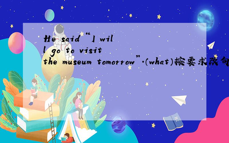 He said “I will go to visit the museum tomorrow”.（what）按要求改句