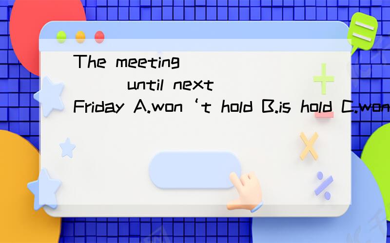 The meeting______until next Friday A.won‘t hold B.is hold C.won’t be held