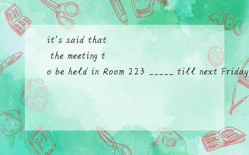 it's said that the meeting to be held in Room 223 _____ till next Friday?A will put off B was put off C has been put off D is puting off