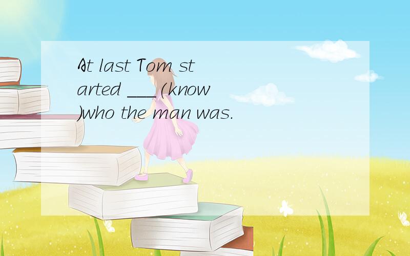 At last Tom started ___(know)who the man was.