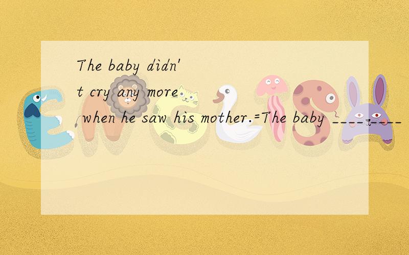 The baby didn't cry any more when he saw his mother.=The baby ____ ____ ____when he saw...