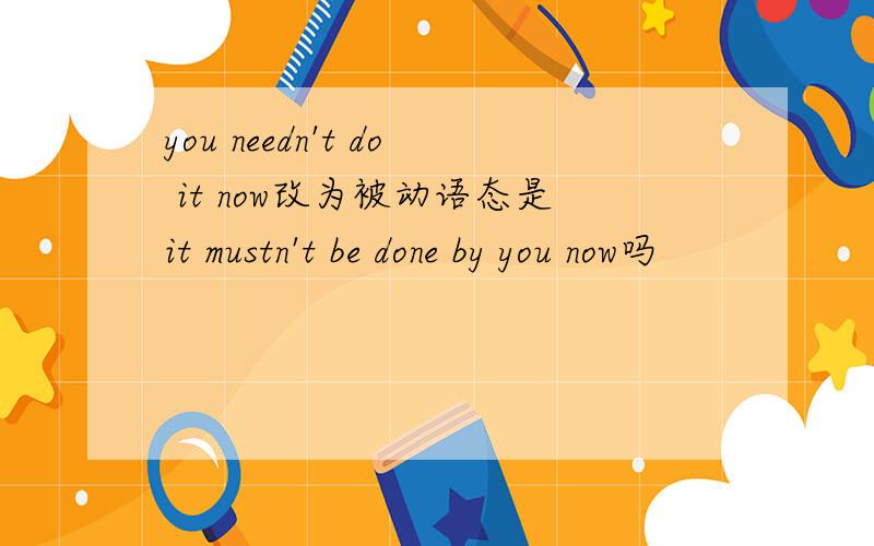 you needn't do it now改为被动语态是it mustn't be done by you now吗