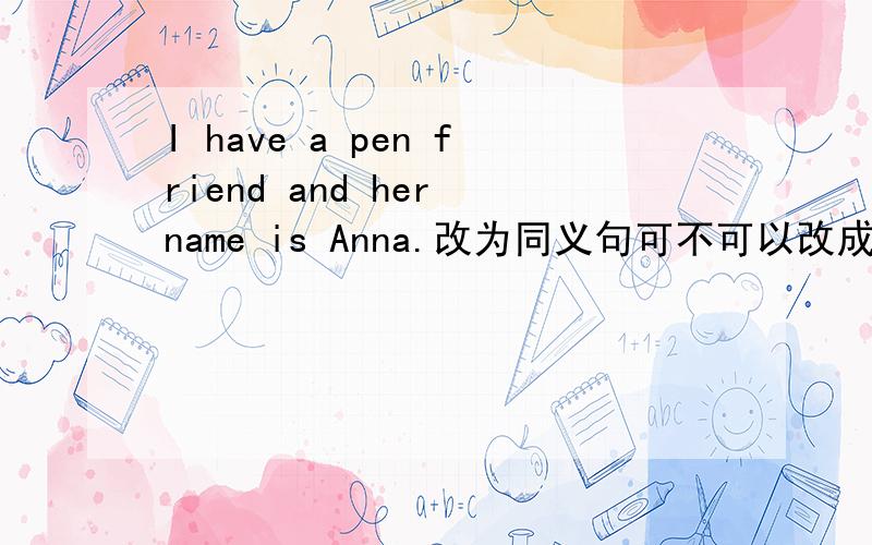 I have a pen friend and her name is Anna.改为同义句可不可以改成I have a pen friend and she call Anna.可以吗,不可以的话该改为什么句子?
