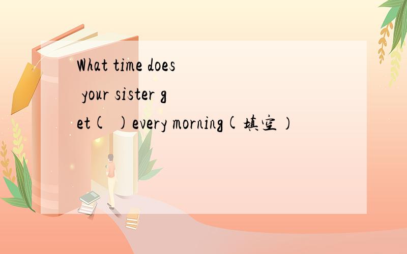 What time does your sister get( )every morning(填空）