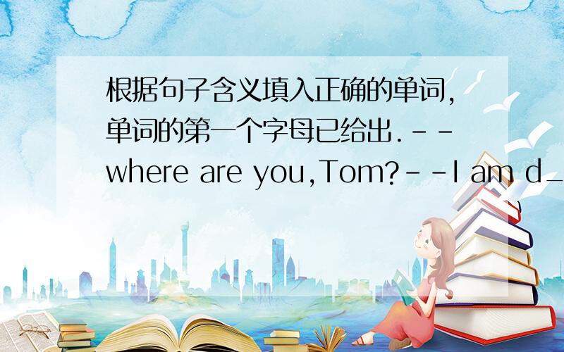 根据句子含义填入正确的单词,单词的第一个字母已给出.--where are you,Tom?--I am d_______.