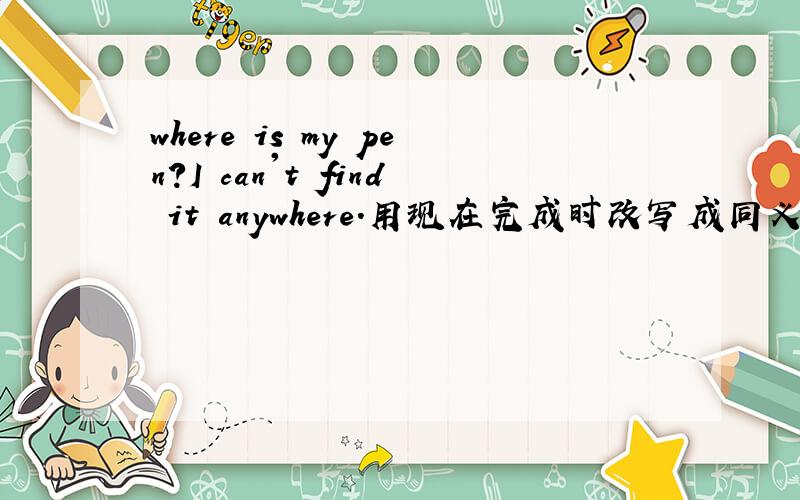 where is my pen?I can't find it anywhere.用现在完成时改写成同义句