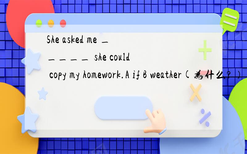 She asked me _____ she could copy my homework.A if B weather(为什么?）